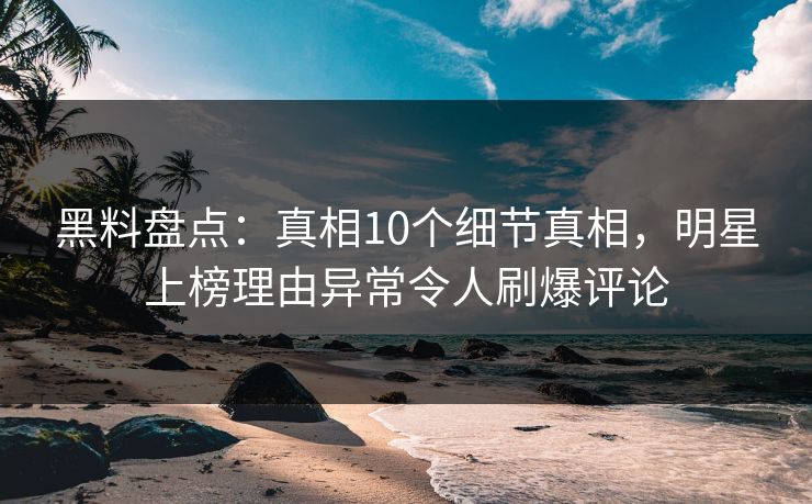 黑料盘点：真相10个细节真相，明星上榜理由异常令人刷爆评论