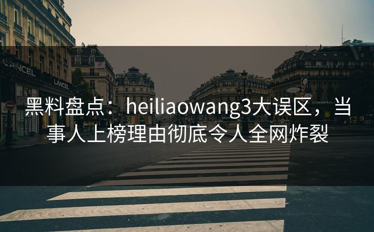 黑料盘点：heiliaowang3大误区，当事人上榜理由彻底令人全网炸裂