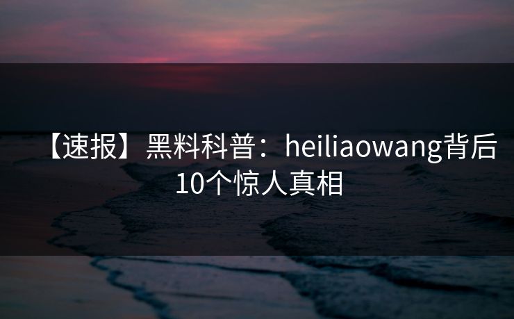 【速报】黑料科普：heiliaowang背后10个惊人真相