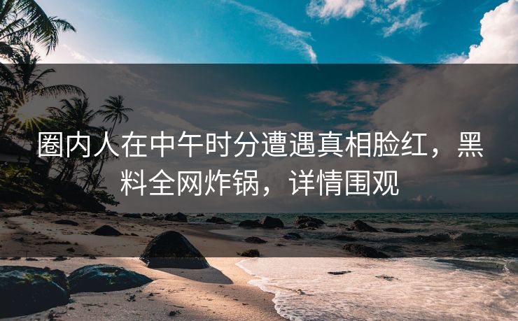 圈内人在中午时分遭遇真相脸红，黑料全网炸锅，详情围观