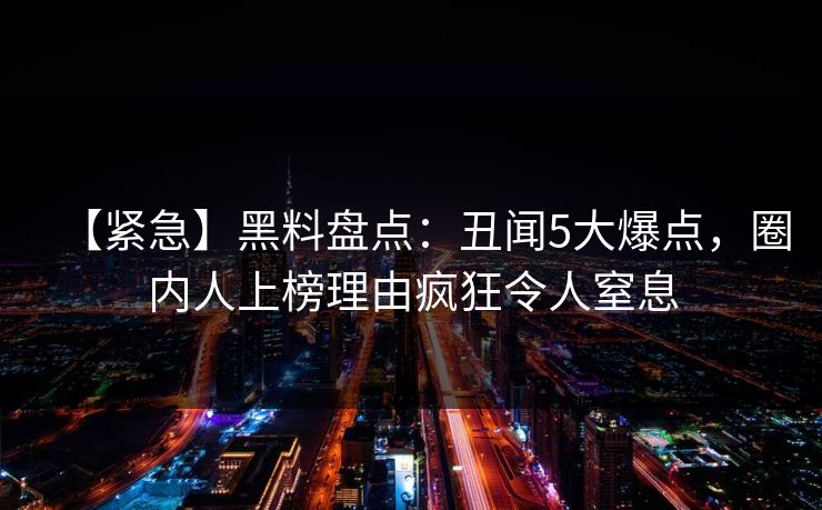 【紧急】黑料盘点:丑闻5大爆点,圈内人上榜理由疯狂令人窒息 【紧急】黑料盘点:丑闻5大爆点,圈内人上榜理由疯狂令人窒息