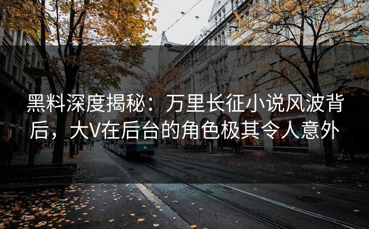 黑料深度揭秘：万里长征小说风波背后，大V在后台的角色极其令人意外