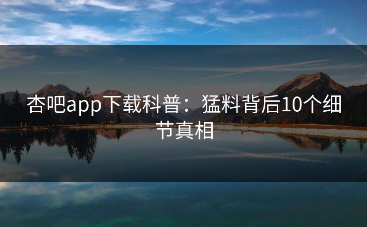 杏吧app下载科普：猛料背后10个细节真相