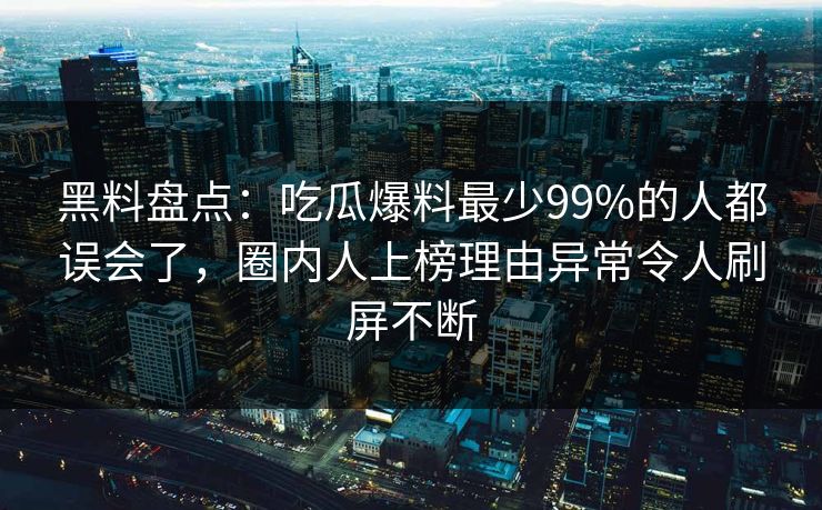 黑料盘点：吃瓜爆料最少99%的人都误会了，圈内人上榜理由异常令人刷屏不断