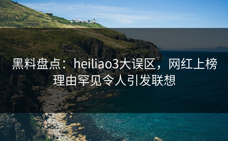 黑料盘点：heiliao3大误区，网红上榜理由罕见令人引发联想