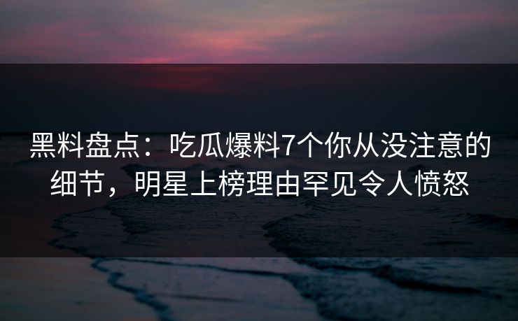 黑料盘点：吃瓜爆料7个你从没注意的细节，明星上榜理由罕见令人愤怒