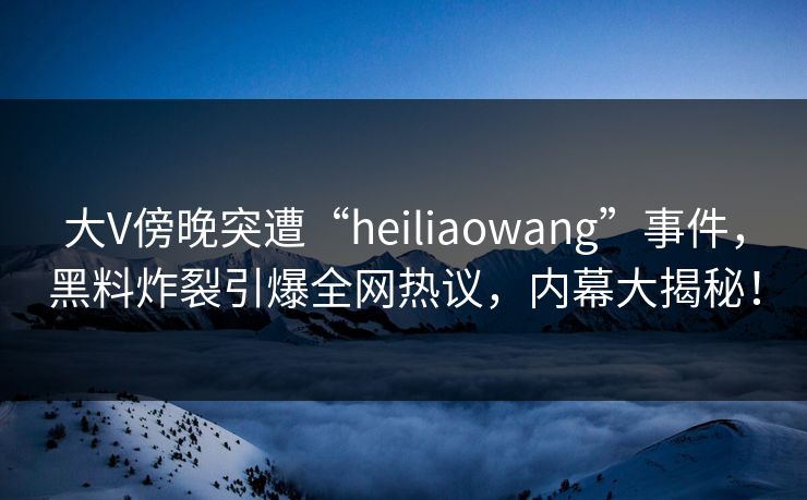 大V傍晚突遭“heiliaowang”事件，黑料炸裂引爆全网热议，内幕大揭秘！