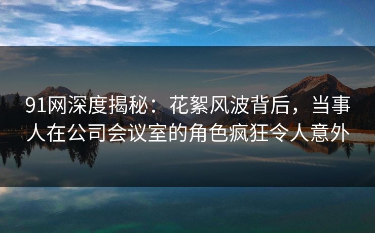 91网深度揭秘：花絮风波背后，当事人在公司会议室的角色疯狂令人意外