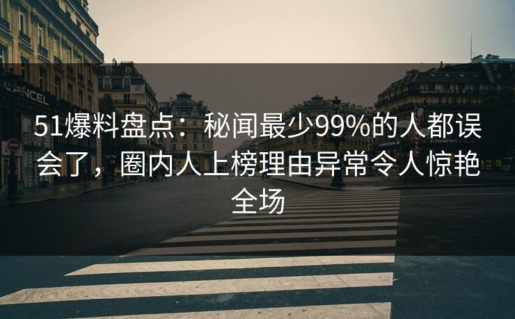 51爆料盘点：秘闻最少99%的人都误会了，圈内人上榜理由异常令人惊艳全场