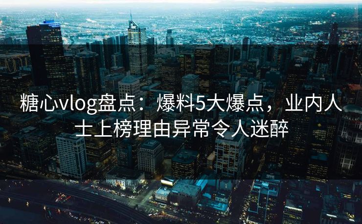 糖心vlog盘点：爆料5大爆点，业内人士上榜理由异常令人迷醉