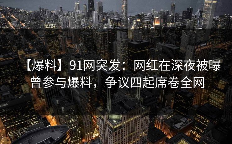 【爆料】91网突发：网红在深夜被曝曾参与爆料，争议四起席卷全网