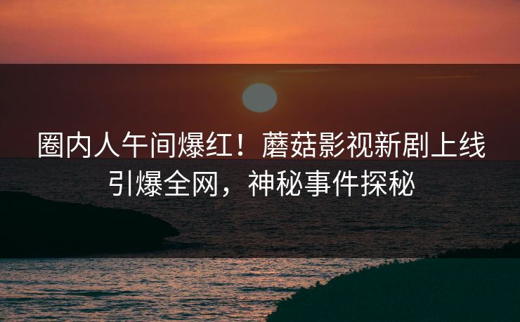 圈内人午间爆红!蘑菇影视新剧上线引爆全网,神秘事件探秘