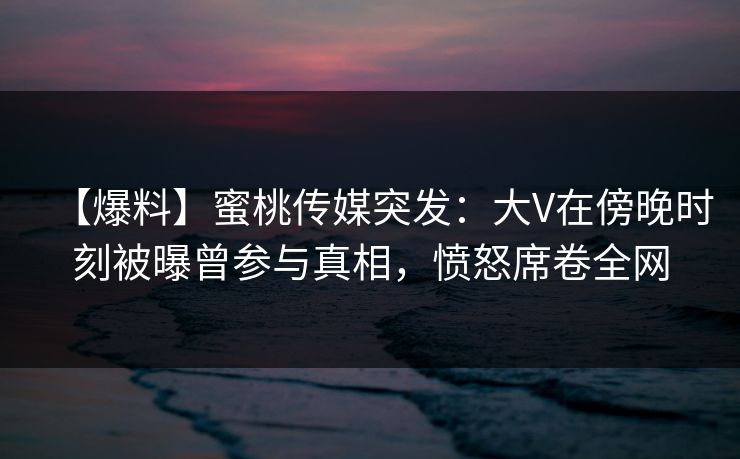 【爆料】蜜桃传媒突发：大V在傍晚时刻被曝曾参与真相，愤怒席卷全网