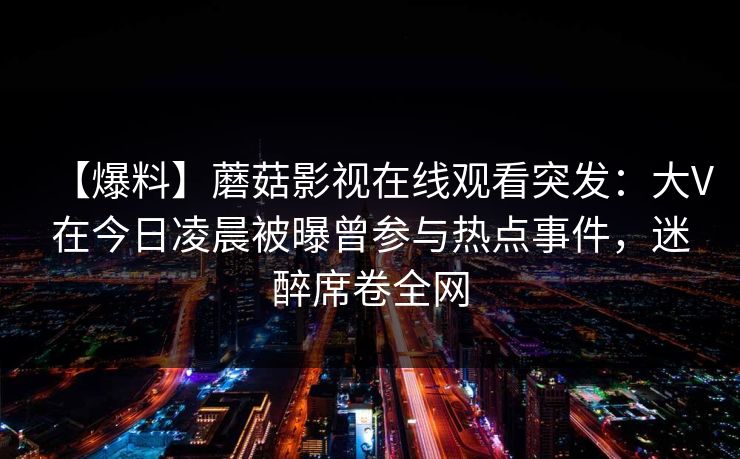 【爆料】蘑菇影视在线观看突发：大V在今日凌晨被曝曾参与热点事件，迷醉席卷全网
