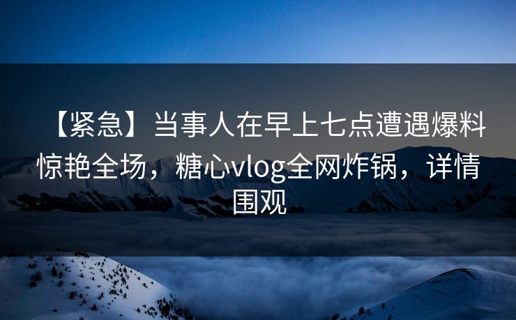 【紧急】当事人在早上七点遭遇爆料 惊艳全场，糖心vlog全网炸锅，详情围观