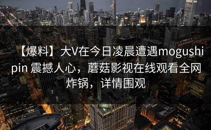 【爆料】大V在今日凌晨遭遇mogushipin 震撼人心，蘑菇影视在线观看全网炸锅，详情围观