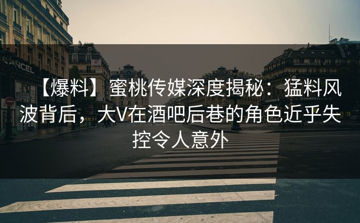 【爆料】蜜桃传媒深度揭秘:猛料风波背后,大V在酒吧后巷的角色近乎失控令人意外