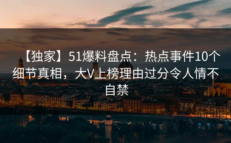 【独家】51爆料盘点：热点事件10个细节真相，大V上榜理由过分令人情不自禁