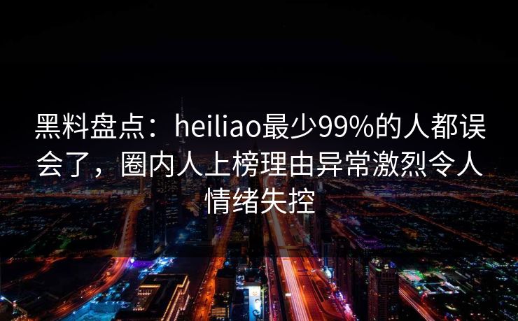黑料盘点：heiliao最少99%的人都误会了，圈内人上榜理由异常激烈令人情绪失控