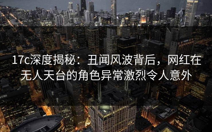 17c深度揭秘：丑闻风波背后，网红在无人天台的角色异常激烈令人意外