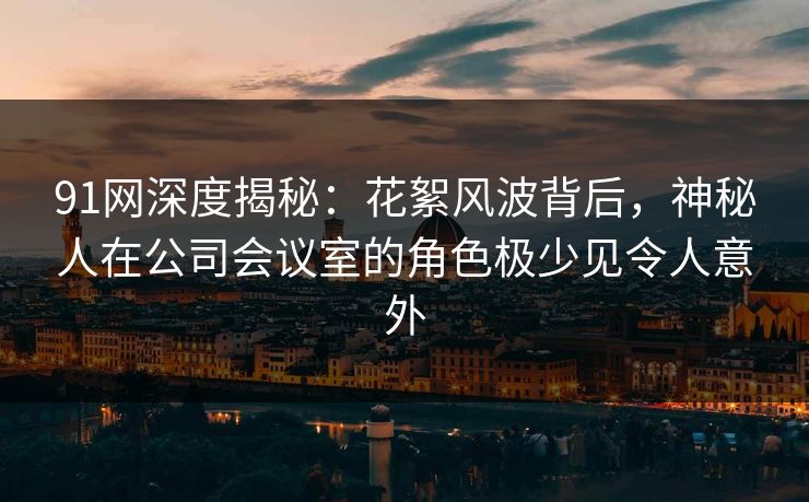 91网深度揭秘：花絮风波背后，神秘人在公司会议室的角色极少见令人意外