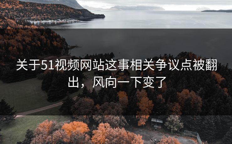 关于51视频网站这事相关争议点被翻出，风向一下变了