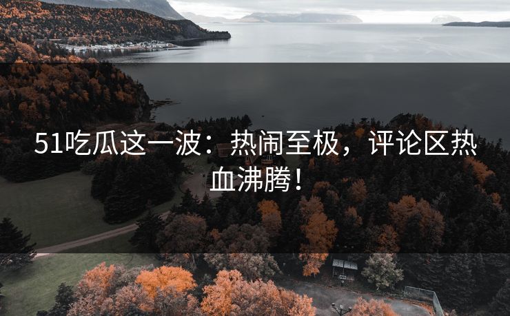 51吃瓜这一波：热闹至极，评论区热血沸腾！