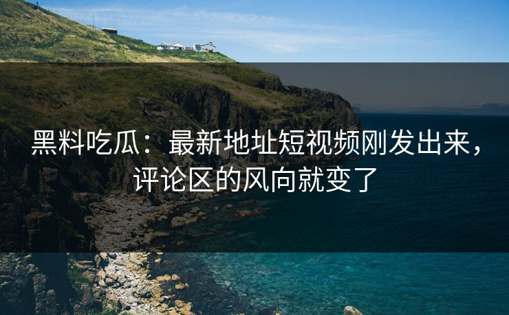 黑料吃瓜：最新地址短视频刚发出来，评论区的风向就变了