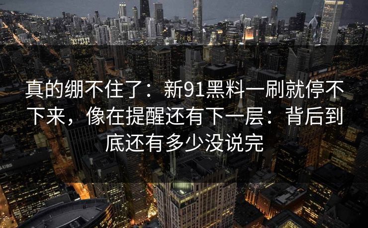 真的绷不住了：新91黑料一刷就停不下来，像在提醒还有下一层：背后到底还有多少没说完