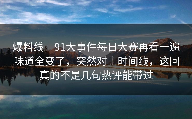 爆料线｜91大事件每日大赛再看一遍味道全变了，突然对上时间线，这回真的不是几句热评能带过