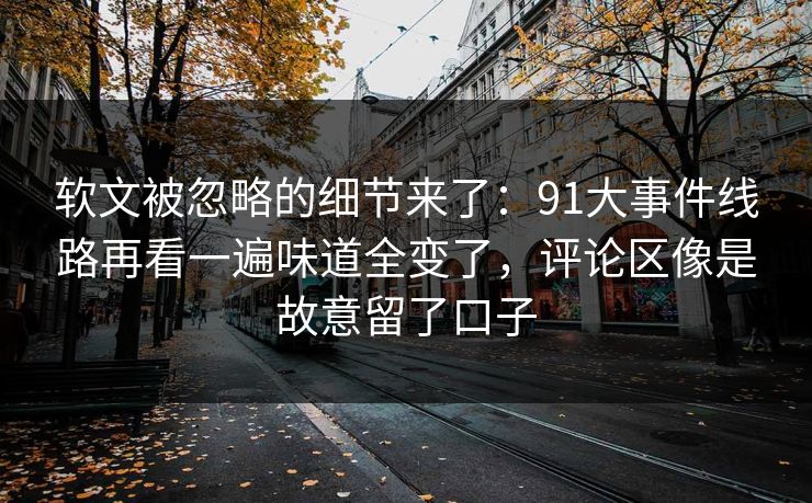 软文被忽略的细节来了：91大事件线路再看一遍味道全变了，评论区像是故意留了口子