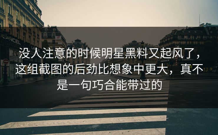 没人注意的时候明星黑料又起风了，这组截图的后劲比想象中更大，真不是一句巧合能带过的