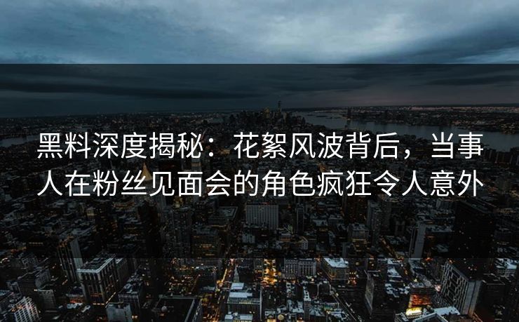 黑料深度揭秘：花絮风波背后，当事人在粉丝见面会的角色疯狂令人意外