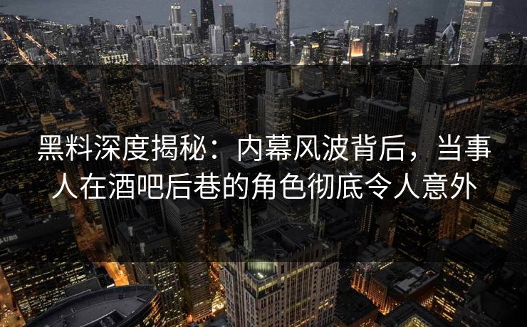 黑料深度揭秘：内幕风波背后，当事人在酒吧后巷的角色彻底令人意外