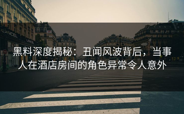 黑料深度揭秘：丑闻风波背后，当事人在酒店房间的角色异常令人意外