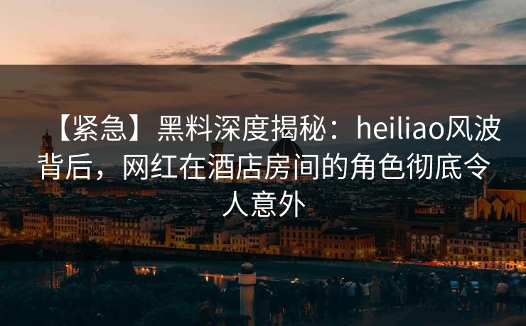 【紧急】黑料深度揭秘：heiliao风波背后，网红在酒店房间的角色彻底令人意外