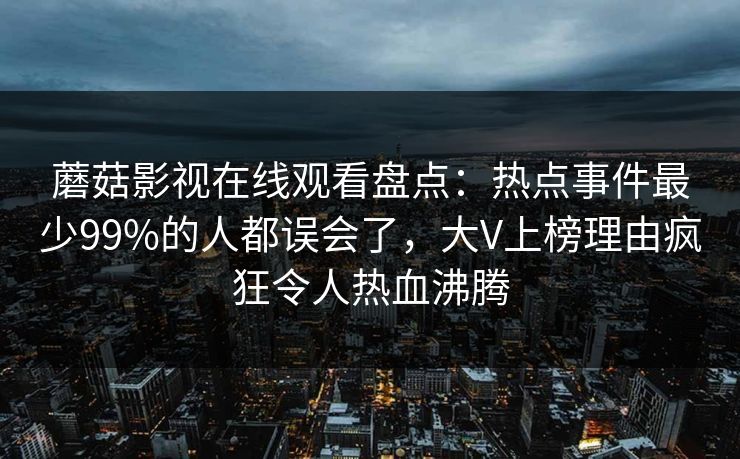 蘑菇影视在线观看盘点：热点事件最少99%的人都误会了，大V上榜理由疯狂令人热血沸腾