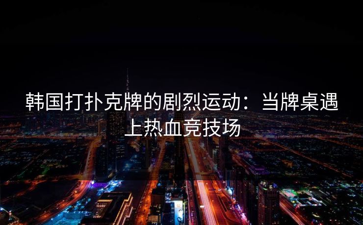 韩国打扑克牌的剧烈运动：当牌桌遇上热血竞技场