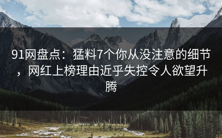 91网盘点：猛料7个你从没注意的细节，网红上榜理由近乎失控令人欲望升腾