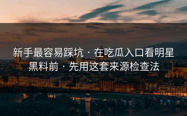 新手最容易踩坑 · 在吃瓜入口看明星黑料前 · 先用这套来源检查法